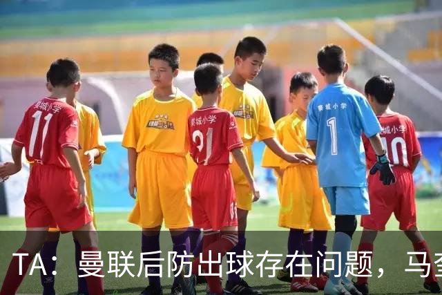 TA：曼联后防出球存在问题，马奎尔和海文破高位逼抢能力不足